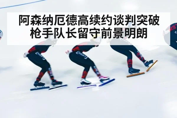 阿森纳厄德高续约谈判突破 枪手队长留守前景明朗