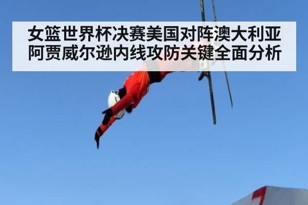 女篮世界杯决赛美国对阵澳大利亚阿贾威尔逊内线攻防关键全面分析