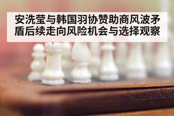 安洗莹与韩国羽协赞助商风波矛盾后续走向风险机会与选择观察